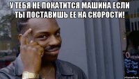 у тебя не покатится машина если ты поставишь ее на скорости! 