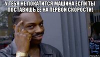 у тебя не покатится машина если ты поставишь ее на первой скорости! 