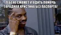 тебе не сможет угодить помочь городная кристина без паспорта! 