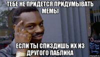 тебе не придется придумывать мемы если ты спиздишь их из другого паблика