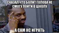 сказал что болит голова не смогу пойти в школу а сам кс играть