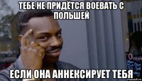 тебе не придётся воевать с польшей если она аннексирует тебя