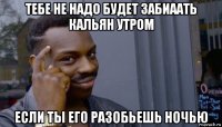 тебе не надо будет забиаать кальян утром если ты его разобьешь ночью