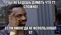 тебе не будешь думать что tt сложнее если никогда не использовал gt