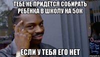 тебе не придётся собирать ребёнка в школу на 50к если у тебя его нет