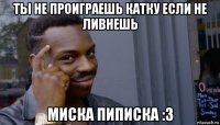 ты не проиграешь катку если не ливнешь миска пиписка :3