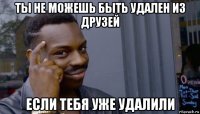 ты не можешь быть удален из друзей если тебя уже удалили