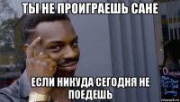 ты не проиграешь сане если никуда сегодня не поедешь