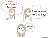 У тебя есть Масечка А ты ищешь кого то еще