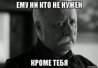 ему ни кто не нужен кроме тебя