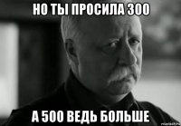 но ты просила 300 а 500 ведь больше