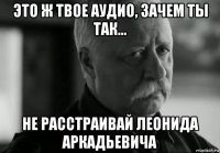 это ж твое аудио, зачем ты так... не расстраивай леонида аркадьевича