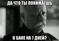 да что ты понимаешь в бане на 7 дней?