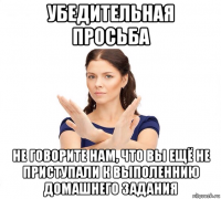 убедительная просьба не говорите нам, что вы ещё не приступали к выполеннию домашнего задания