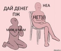 мам,а мам нет))) дай денег пж