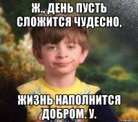 ж., день пусть сложится чудесно, жизнь наполнится добром. у.