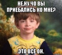 не,ну чо вы приебались ко мне? это всё он.