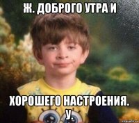 ж. доброго утра и хорошего настроения. у.