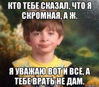 кто тебе сказал, что я скромная, а ж. я уважаю вот и всё, а тебе врать не дам.