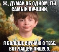 ж., думай об одном, ты самый лучший, я больше скучаю о тебе, вот чаще и пишу. у.