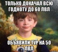 только докачал всю годноту до 60 лвл объявили тур на 50 лвл