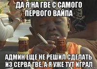 да я на гве с самого первого вайпа админ еще не решил сделать из серва гве, а я уже тут играл