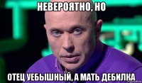 невероятно, но отец уебышный, а мать дебилка