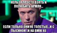 нельзя просто взять и полюбить армян... если только они не толстые...и с лысиной...и на bmw x6