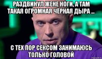 раздвинул жене ноги, а там такая огромная чёрная дыра ... с тех пор сексом занимаюсь только головой