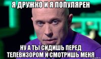 я дружко и я популярен ну а ты сидишь перед телевизором и смотришь меня