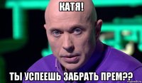 катя! ты успеешь забрать прем??