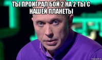 ты проиграл бой 2 на 2 ты с нашей планеты 