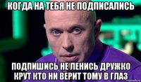 когда на тебя не подписались подпишись не ленись дружко крут кто ни верит тому в глаз