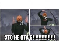  это не gta 6!!!!!!!!!!!!!!!