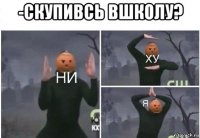 -скупивсь вшколу? 