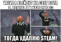 valve а выйдут на свет dota 3, portal 3 и half live 3? тогда удаляю steam!