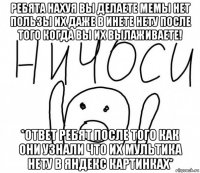 ребята нахуя вы делаете мемы нет пользы их даже в инете нету после того когда вы их вылаживаете! *ответ ребят после того как они узнали что их мультика нету в яндекс картинках*