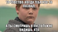 то чувство, когда тебя кто-то позвал, а ты смотришь в пустоту и не видишь, кто