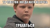 то чувство, когда катя не хочеь трахаться