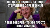 когда ты видишь на лице отвращение с презрением а тебе говорят что это просто такая улыбка