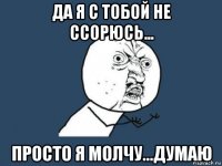 да я с тобой не ссорюсь... просто я молчу...думаю