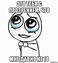 это тебя с прозрением, что мне давно не 18