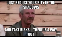 just reduce your pity in the shadows and take risks ... there is a way out