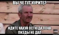 вы че тут курите? идите нахуй остюда,пока пизды не дал