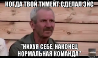 когда твой тимейт сделал эйс "нихуя себе, наконец нормальная команда"