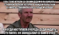 а вы тоже играли со своим дедом в вышибалы странной палкой, которая в каждой попыткой ее кинуть становилась все толще и больше а когда наступала очередь деда кидать эту палку, он закидывал ее вам в очко