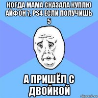 когда мама сказала куплю айфон 7, ps4 если получишь 5 а пришёл с двойкой