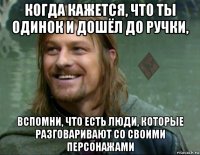 когда кажется, что ты одинок и дошёл до ручки, вспомни, что есть люди, которые разговаривают со своими персонажами