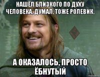 нашёл близкого по духу человека, думал, тоже ролевик, а оказалось, просто ёбнутый