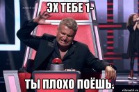 эх тебе 1- ты плохо поёшь.